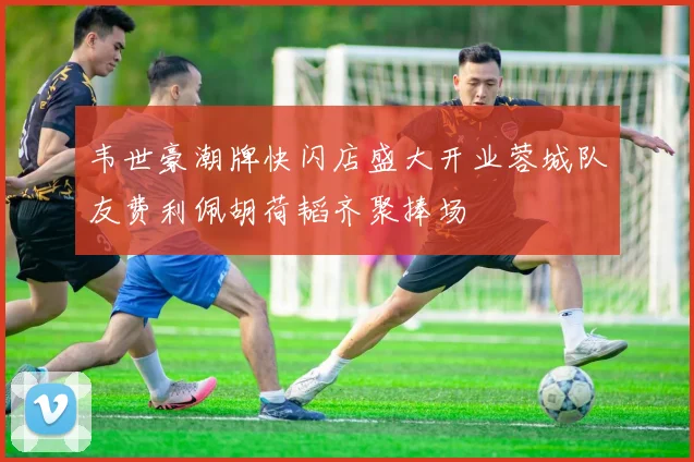 韦世豪潮牌快闪店盛大开业蓉城队友费利佩胡荷韬齐聚捧场