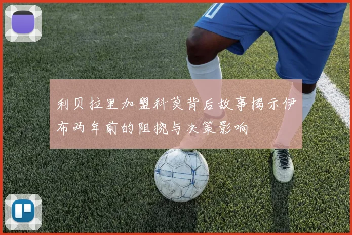 利贝拉里加盟科莫背后故事揭示伊布两年前的阻挠与决策影响
