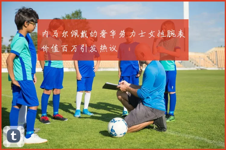 内马尔佩戴的奢华劳力士女性腕表价值百万引发热议