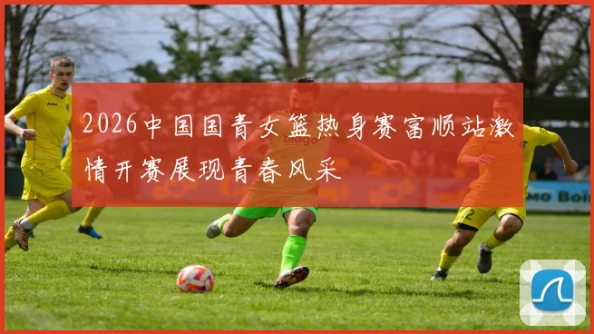 2026中国国青女篮热身赛富顺站激情开赛展现青春风采