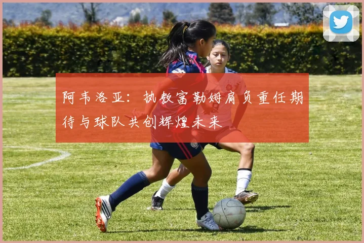 阿韦洛亚：执教富勒姆肩负重任期待与球队共创辉煌未来