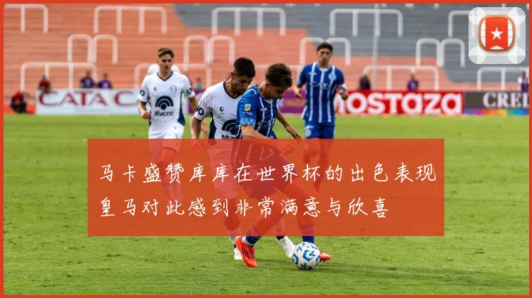 马卡盛赞库库在世界杯的出色表现皇马对此感到非常满意与欣喜