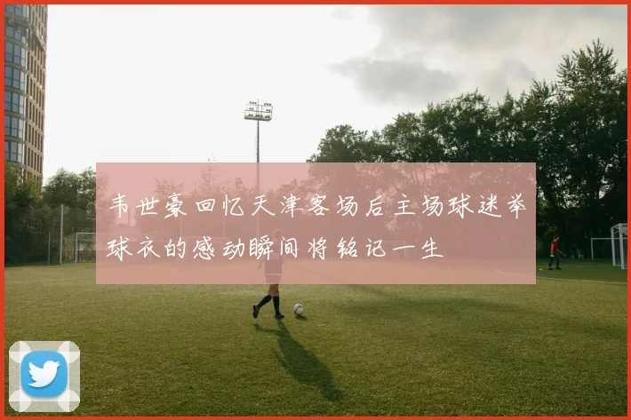 韦世豪回忆天津客场后主场球迷举球衣的感动瞬间将铭记一生