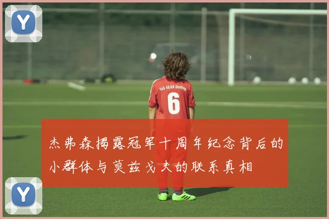 杰弗森揭露冠军十周年纪念背后的小群体与莫兹戈夫的联系真相