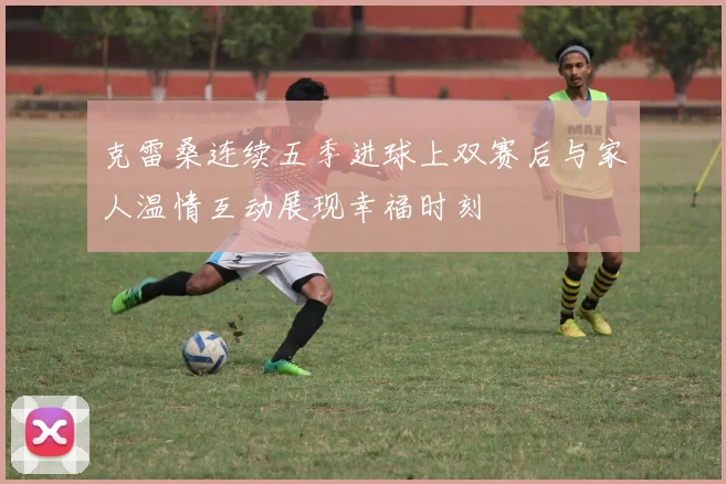 克雷桑连续五季进球上双赛后与家人温情互动展现幸福时刻