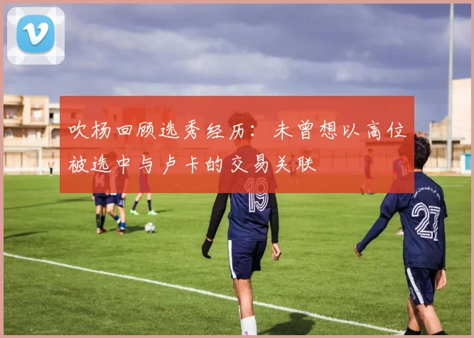 吹杨回顾选秀经历：未曾想以高位被选中与卢卡的交易关联