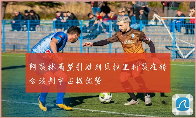 阿莫林渴望引进利贝拉里科莫在转会谈判中占据优势