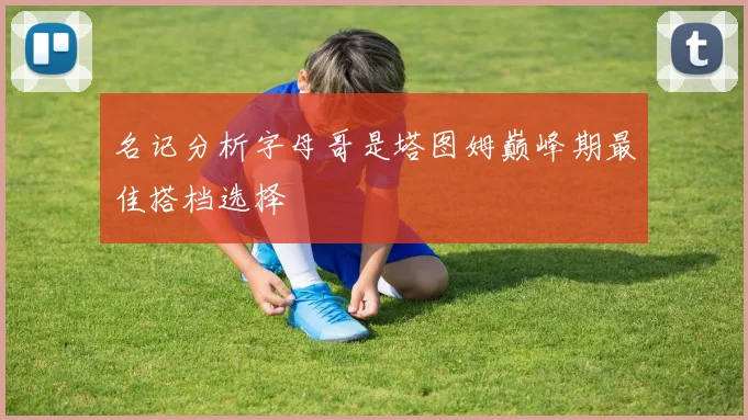 名记分析字母哥是塔图姆巅峰期最佳搭档选择