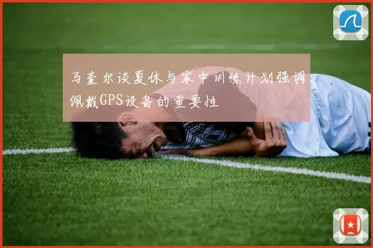 马奎尔谈夏休与家中训练计划强调佩戴GPS设备的重要性