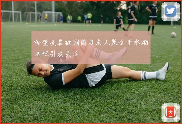 哈登凌晨被捕前与友人聚会于水烟酒吧引发关注