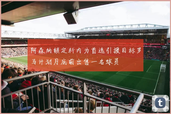 阿森纳锁定科内为首选引援目标罗马计划月底前出售一名球员