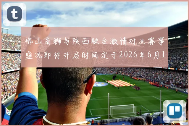 佛山南狮与陕西联合激情对决赛事盛况即将开启时间定于2026年6月14日周日晚上七点半