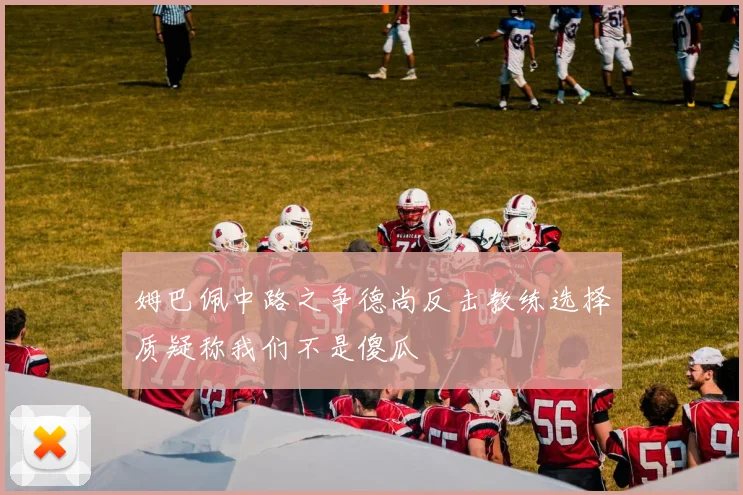 姆巴佩中路之争德尚反击教练选择质疑称我们不是傻瓜
