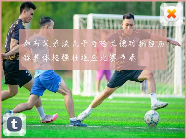 加布父亲谈儿子与哈兰德对抗经历称其体格强壮适应比赛节奏